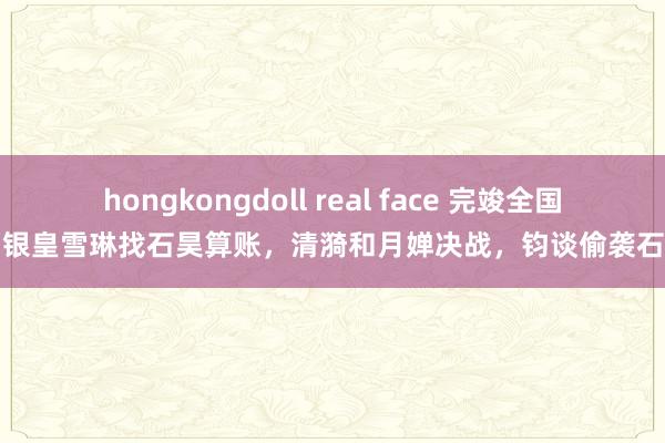 hongkongdoll real face 完竣全国：银皇雪琳找石昊算账，清漪和月婵决战，钧谈偷袭石昊