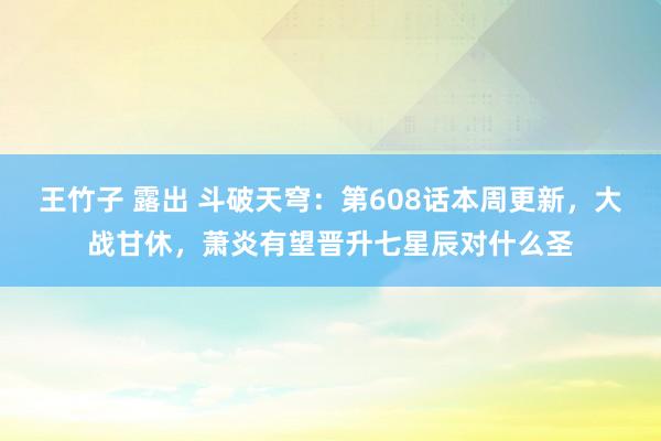王竹子 露出 斗破天穹：第608话本周更新，大战甘休，萧炎有望晋升七星辰对什么圣