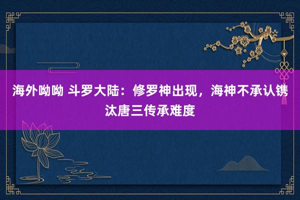 海外呦呦 斗罗大陆：修罗神出现，海神不承认镌汰唐三传承难度