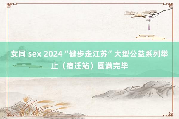 女同 sex 2024“健步走江苏”大型公益系列举止（宿迁站）圆满完毕