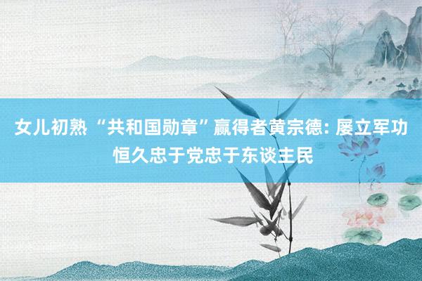 女儿初熟 “共和国勋章”赢得者黄宗德: 屡立军功 恒久忠于党忠于东谈主民