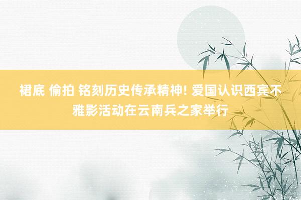 裙底 偷拍 铭刻历史传承精神! 爱国认识西宾不雅影活动在云南兵之家举行