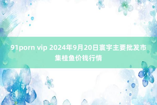 91porn vip 2024年9月20日寰宇主要批发市集桂鱼价钱行情