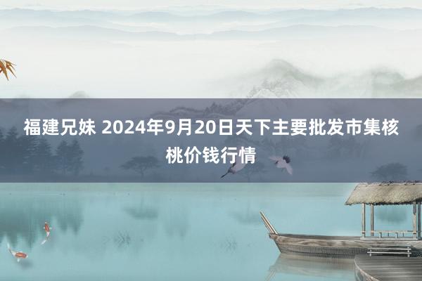 福建兄妹 2024年9月20日天下主要批发市集核桃价钱行情