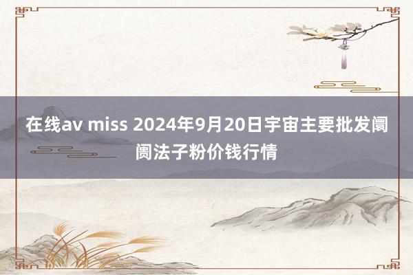 在线av miss 2024年9月20日宇宙主要批发阛阓法子粉价钱行情