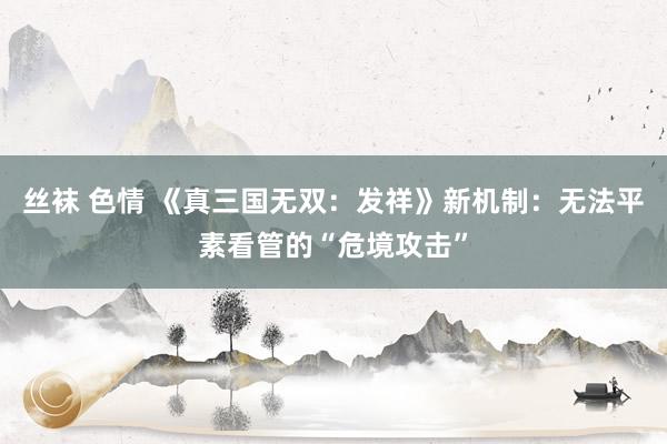 丝袜 色情 《真三国无双：发祥》新机制：无法平素看管的“危境攻击”