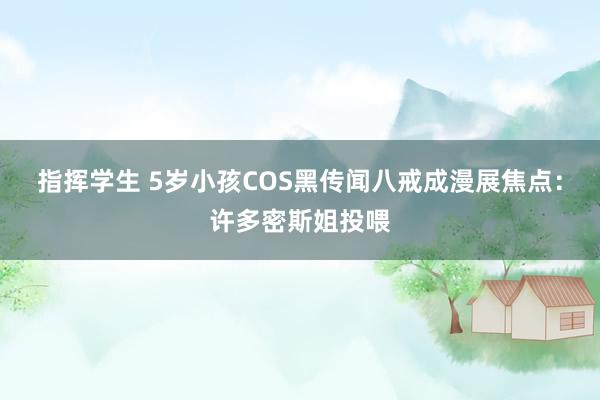 指挥学生 5岁小孩COS黑传闻八戒成漫展焦点：许多密斯姐投喂