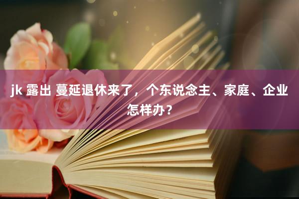 jk 露出 蔓延退休来了，个东说念主、家庭、企业怎样办？