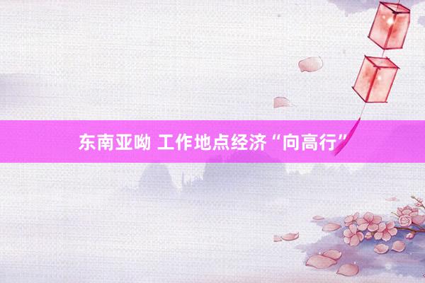 东南亚呦 工作地点经济“向高行”
