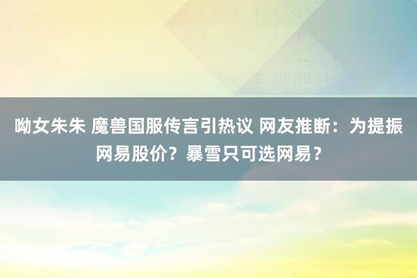 呦女朱朱 魔兽国服传言引热议 网友推断：为提振网易股价？暴雪只可选网易？