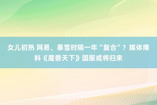女儿初熟 网易、暴雪时隔一年“复合”？媒体爆料《魔兽天下》国服或将归来