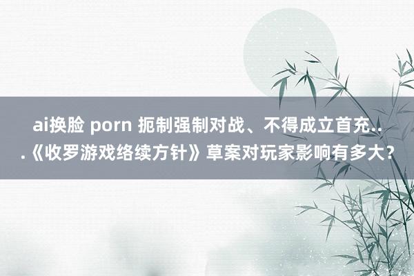 ai换脸 porn 扼制强制对战、不得成立首充...《收罗游戏络续方针》草案对玩家影响有多大？