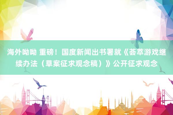 海外呦呦 重磅！国度新闻出书署就《荟萃游戏继续办法（草案征求观念稿）》公开征求观念