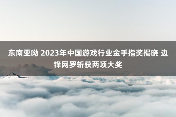 东南亚呦 2023年中国游戏行业金手指奖揭晓 边锋网罗斩获两项大奖