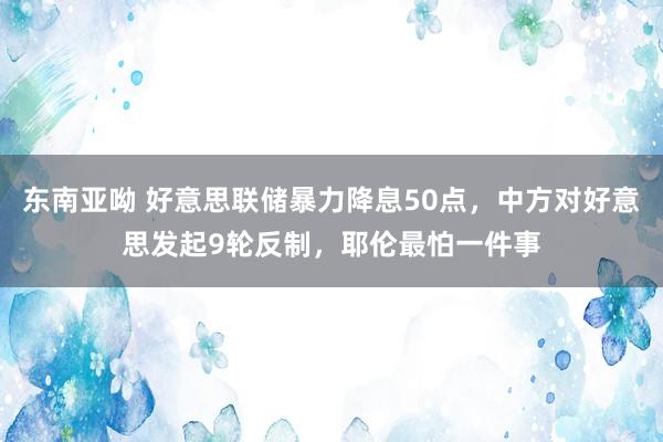 东南亚呦 好意思联储暴力降息50点，中方对好意思发起9轮反制，耶伦最怕一件事