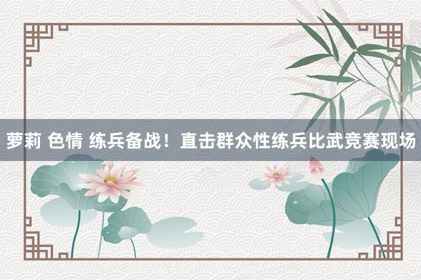 萝莉 色情 练兵备战！直击群众性练兵比武竞赛现场