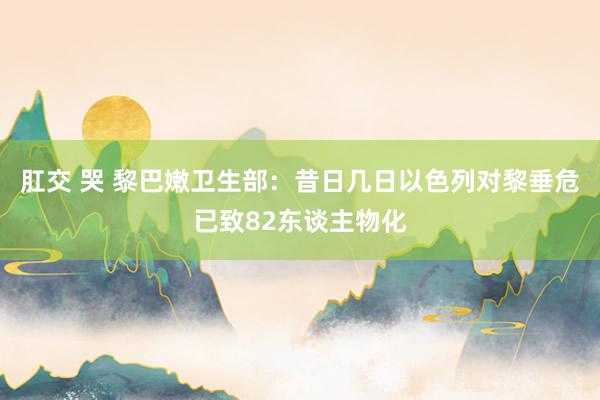 肛交 哭 黎巴嫩卫生部：昔日几日以色列对黎垂危已致82东谈主物化