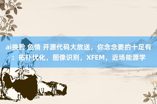 ai换脸 色情 开源代码大放送，你念念要的十足有：拓扑优化，图像识别，XFEM，近场能源学