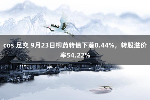 cos 足交 9月23日柳药转债下落0.44%，转股溢价率54.22%