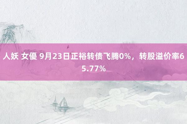 人妖 女優 9月23日正裕转债飞腾0%，转股溢价率65.77%