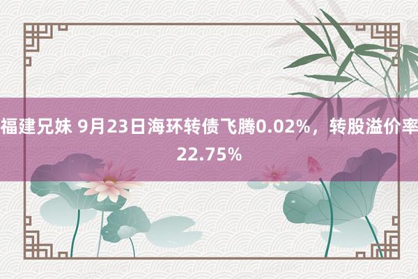 福建兄妹 9月23日海环转债飞腾0.02%，转股溢价率22.75%