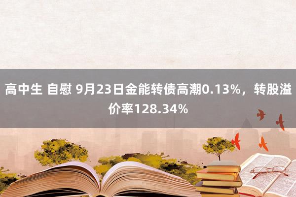 高中生 自慰 9月23日金能转债高潮0.13%，转股溢价率128.34%