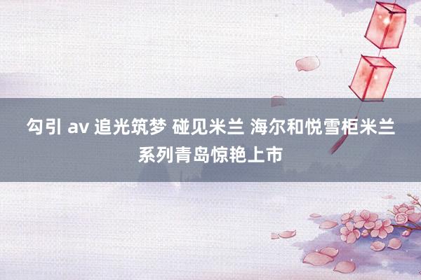 勾引 av 追光筑梦 碰见米兰 海尔和悦雪柜米兰系列青岛惊艳上市