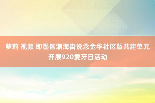 萝莉 视频 即墨区潮海街说念金华社区暨共建单元开展920爱牙日活动