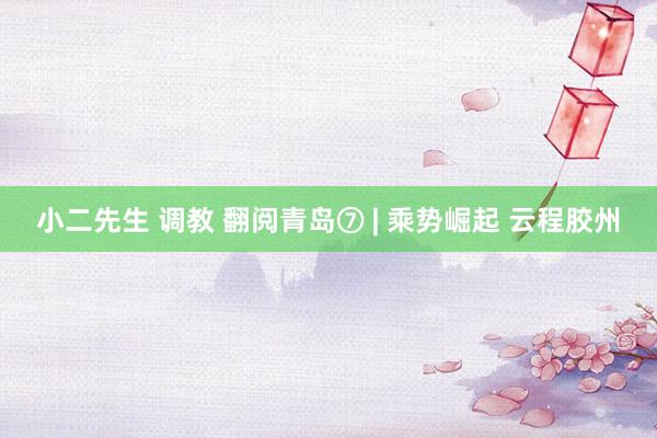 小二先生 调教 翻阅青岛⑦ | 乘势崛起 云程胶州
