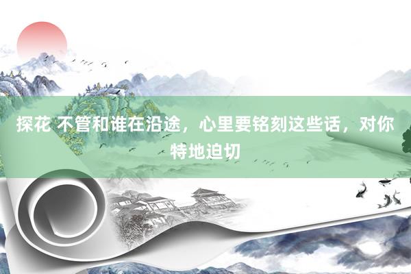 探花 不管和谁在沿途，心里要铭刻这些话，对你特地迫切