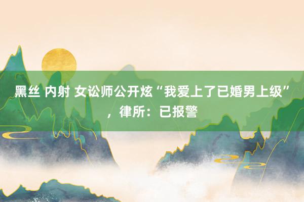 黑丝 内射 女讼师公开炫“我爱上了已婚男上级”，律所：已报警