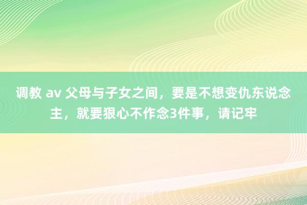 调教 av 父母与子女之间，要是不想变仇东说念主，就要狠心不作念3件事，请记牢