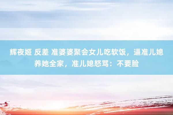 辉夜姬 反差 准婆婆聚会女儿吃软饭，逼准儿媳养她全家，准儿媳怒骂：不要脸