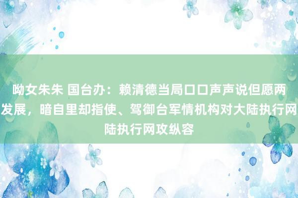 呦女朱朱 国台办：赖清德当局口口声声说但愿两岸和平发展，暗自里却指使、驾御台军情机构对大陆执行网攻纵容
