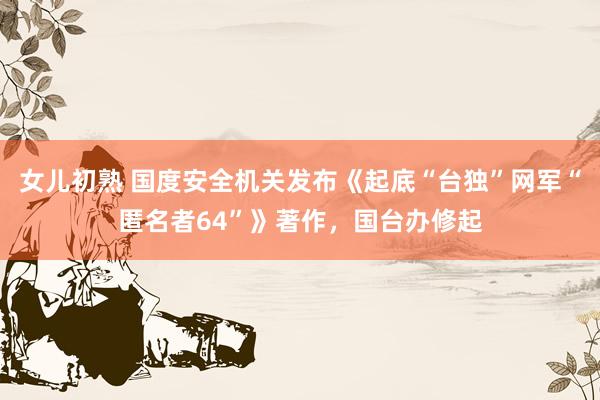 女儿初熟 国度安全机关发布《起底“台独”网军“匿名者64”》著作，国台办修起