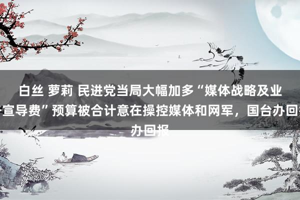 白丝 萝莉 民进党当局大幅加多“媒体战略及业务宣导费”预算被合计意在操控媒体和网军，国台办回报