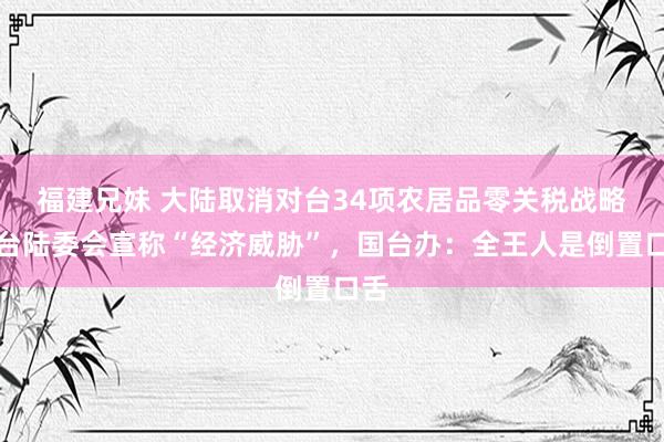福建兄妹 大陆取消对台34项农居品零关税战略，台陆委会宣称“经济威胁”，国台办：全王人是倒置口舌