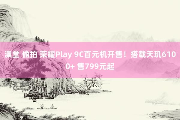 澡堂 偷拍 荣耀Play 9C百元机开售！搭载天玑6100+ 售799元起