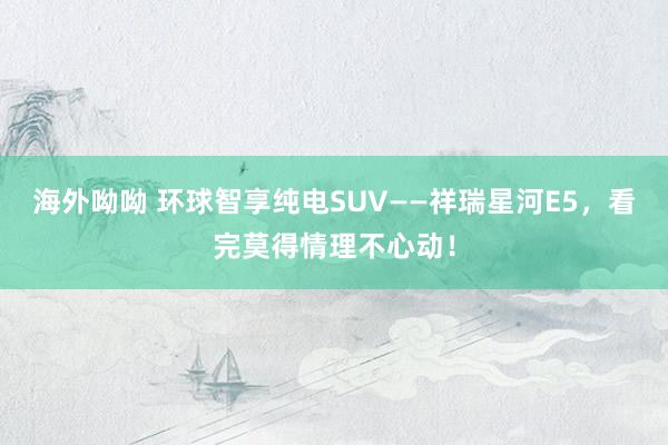 海外呦呦 环球智享纯电SUV——祥瑞星河E5，看完莫得情理不心动！