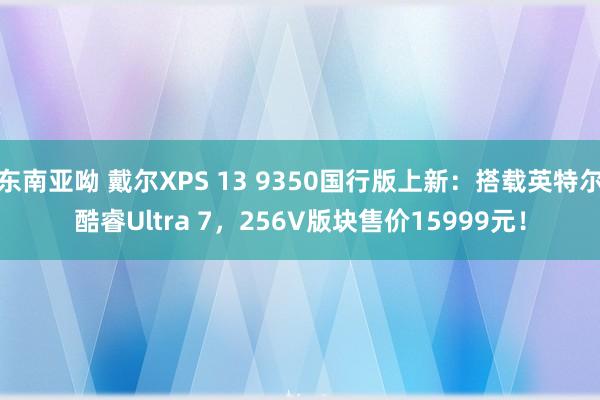 东南亚呦 戴尔XPS 13 9350国行版上新：搭载英特尔酷睿Ultra 7，256V版块售价15999元！