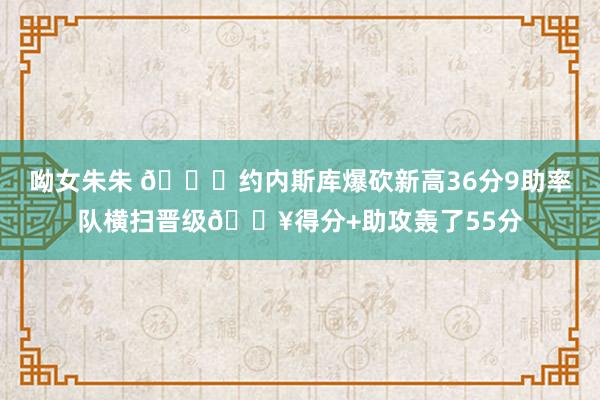 呦女朱朱 🙌约内斯库爆砍新高36分9助率队横扫晋级🔥得分+助攻轰了55分