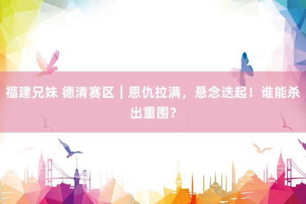 福建兄妹 德清赛区︱恩仇拉满，悬念迭起！谁能杀出重围？