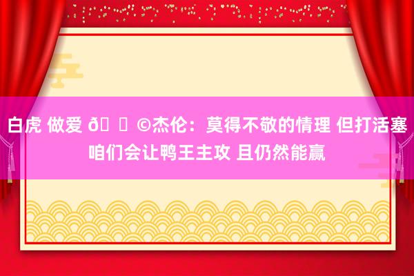 白虎 做爱 🎩杰伦：莫得不敬的情理 但打活塞咱们会让鸭王主攻 且仍然能赢