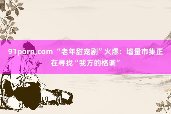 91porn，com “老年甜宠剧”火爆：增量市集正在寻找“我方的格调”