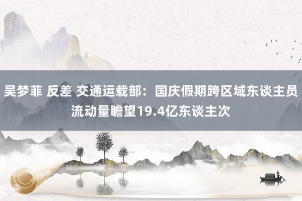 吴梦菲 反差 交通运载部：国庆假期跨区域东谈主员流动量瞻望19.4亿东谈主次