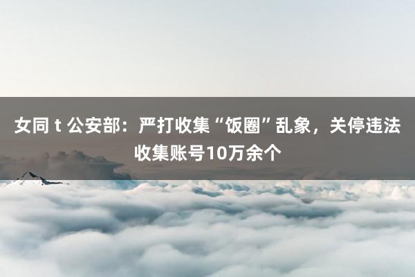 女同 t 公安部：严打收集“饭圈”乱象，关停违法收集账号10万余个