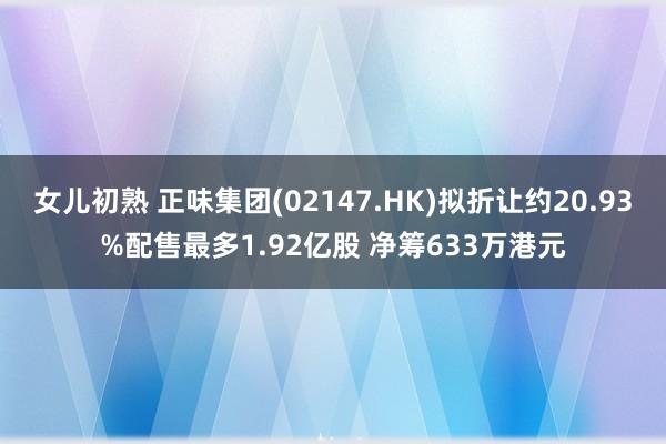 女儿初熟 正味集团(02147.HK)拟折让约20.93%配售最多1.92亿股 净筹633万港元