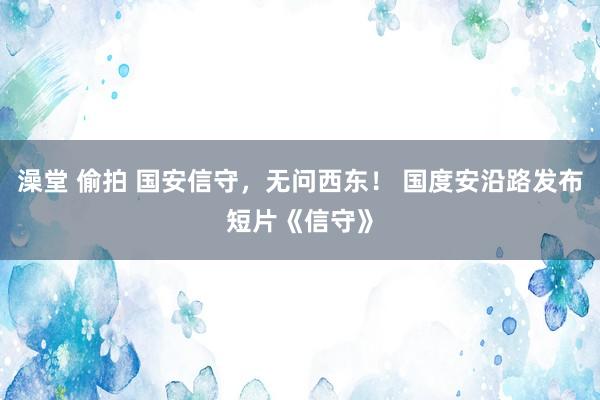 澡堂 偷拍 国安信守，无问西东！ 国度安沿路发布短片《信守》