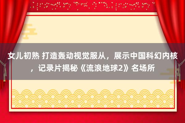 女儿初熟 打造轰动视觉服从，展示中国科幻内核，记录片揭秘《流浪地球2》名场所