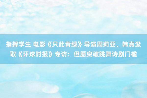 指挥学生 电影《只此青绿》导演周莉亚、韩真汲取《环球时报》专访：但愿突破跳舞诗剧门槛